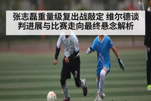 张志磊重量级复出战敲定 维尔德谈判进展与比赛走向最终悬念解析 - kaiyun