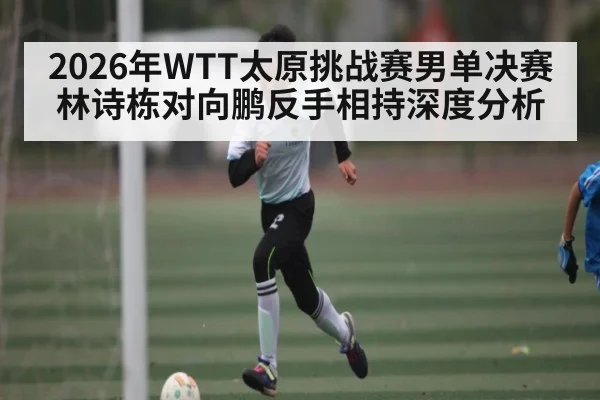 2026年WTT太原挑战赛男单决赛林诗栋对向鹏反手相持深度分析 - kaiyun